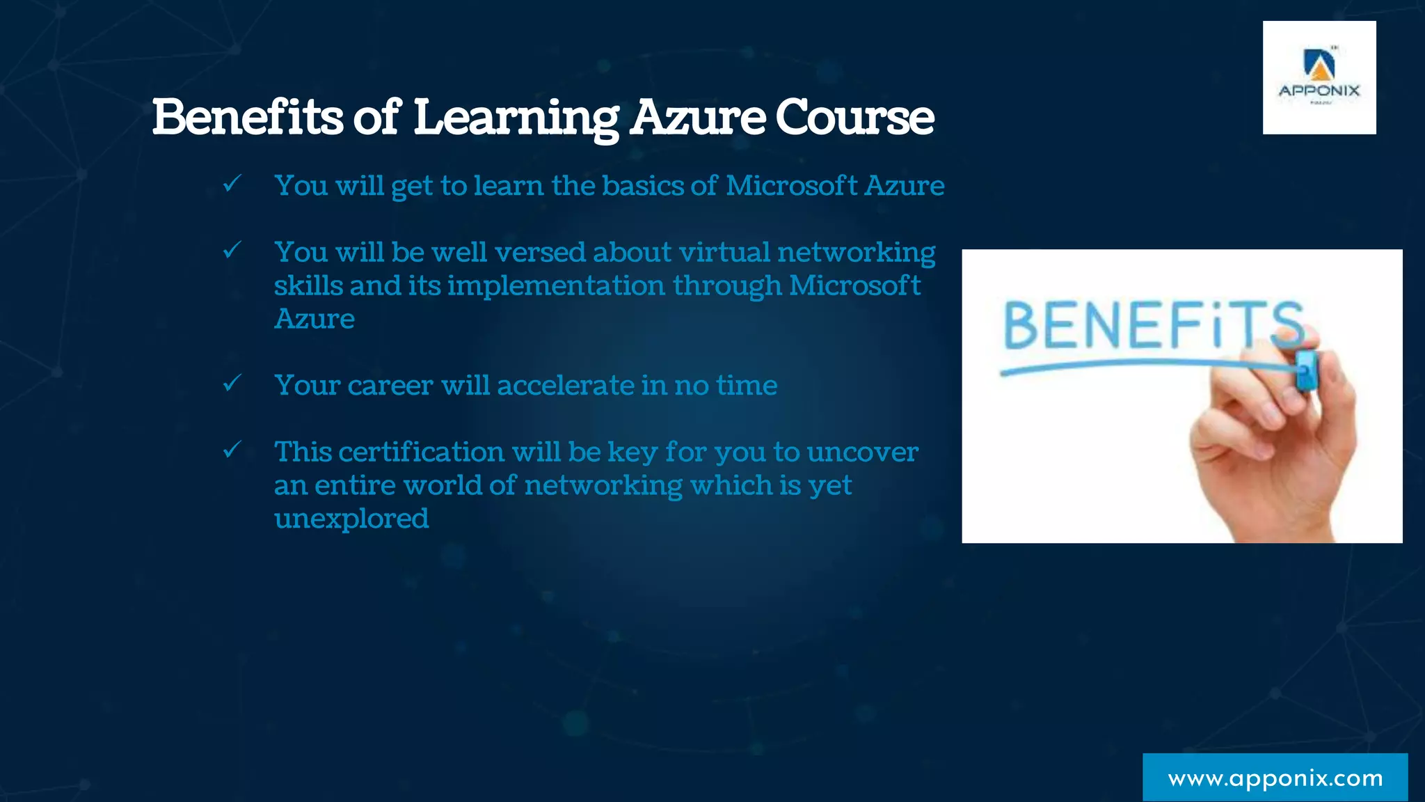 Benefits of Learning Azure Course
www.apponix.com
 You will get to learn the basics of Microsoft Azure
 You will be well versed about virtual networking
skills and its implementation through Microsoft
Azure
 Your career will accelerate in no time
 This certification will be key for you to uncover
an entire world of networking which is yet
unexplored
 
