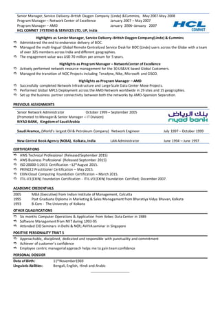 Senior Manager, Service Delivery–British Oxygen Company (Linde) &Cummins, May 2007-May 2008
Program Manager – Network Center of Excellence January 2007 – May 2007
Program Manager – AMD January 2006–January 2007
HCL COMNET SYSTEMS & SERVICES LTD, UP, India
Highlights as Senior Manager, Service Delivery–British Oxygen Company(Linde) & Cummins
 Administered the end to endservice delivery of BOC.
 Managed the multi-lingual Global Remote Centralized Service Desk for BOC (Linde) users across the Globe with a team
of over 325 members across India and different geographies.
 The engagement value was USD 70 million per annum for 5 years.
Highlights as Program Manager – NetworkCenter of Excellence
 Actively performed network resource management for the 30 US&UK based Global Customers.
 Managed the transition of NOC Projects including Teradyne, Nike, Microsoft and CISCO.
Highlights as Program Manager – AMD
 Successfully completed Network Infrastructure and LargeScale Data Center Move Projects.
 Performed Global MPLS Deployment across the AMD Network worldwide in 29 sites and 15 geographies.
 Set up the business partner connectivity between both the networks by AMD-Spansion Separation.
PREVIOUS ASSIGNMENTS
Senior Network Administrator October 1999 – September 2005
(Promoted to Manager & Senior Manager – IT Division)
RIYAD BANK, Kingdomof SaudiArabia
SaudiAramco, (World’s largest Oil & Petroleum Company) Network Engineer July 1997 – October 1999
New Central Book Agency (NCBA), Kolkata, India LAN Administrator June 1994 – June 1997
CERTIFICATIONS
 AWS Technical Professional (Released September 2015)
 AWS Business Professional (Released September 2015)
 ISO 20000-1:2011 Certification –12thAugust 2015.
 PRINCE2 Practitioner Certification – May 2015.
 EXIN Cloud Computing Foundation Certification – March 2015.
 ITIL-V3(EXIN) Foundation Certification - ITIL-V3(EXIN) Foundation Certified; December 2007.
ACADEMIC CREDENTIALS
2005 MBA (Executive) from Indian Institute of Management, Calcutta
1995 Post Graduate Diploma in Marketing & Sales Management from Bharatiya Vidya Bhavan, Kolkata
1993 B.Com - The University of Kolkata
OTHER QUALIFICATIONS
 Six months Computer Operations & Application from Xebec Data Center in 1989
 Software Management from NIIT during 1993-95
 Attended CIO Seminars in Delhi & NCR; AVIVAseminar in Singapore
POSITIVE PERSONALITY TRAIT S
 Approachable, disciplined, dedicated and responsible with punctuality and commitment
 Achiever of customer’s confidence
 Employee centric managerialapproach helps me to gain team confidence
PERSONAL DOSSIER
Date of Birth: 11thNovember1969
Linguistic Abilities: Bengali, English, Hindi and Arabic
____________________
 