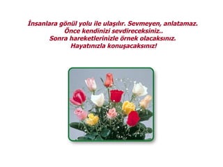 İnsanlara gönül yolu ile ulaşılır. Sevmeyen, anlatamaz.
           Önce kendinizi sevdireceksiniz..
       Sonra hareketlerinizle örnek olacaksınız.
             Hayatınızla konuşacaksınız!
 