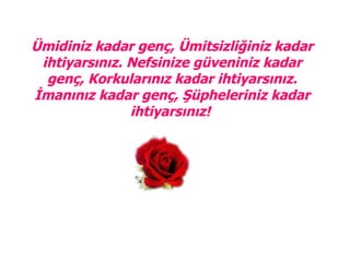 
Ümidiniz kadar genç, Ümitsizliğiniz kadar
 ihtiyarsınız. Nefsinize güveniniz kadar
  genç, Korkularınız kadar ihtiyarsınız.
İmanınız kadar genç, Şüpheleriniz kadar
               ihtiyarsınız!
 