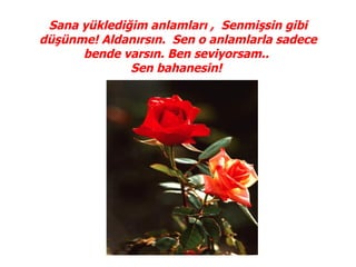 Sana yüklediğim anlamları , Senmişsin gibi
düşünme! Aldanırsın. Sen o anlamlarla sadece
      bende varsın. Ben seviyorsam..
              Sen bahanesin!
 