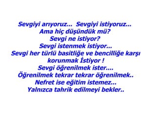 Sevgiyi arıyoruz... Sevgiyi istiyoruz...
         Ama hiç düşündük mü?
             Sevgi ne istiyor?
         Sevgi istenmek istiyor...
Sevgi her türlü basitliğe ve bencilliğe karşı
            korunmak İstiyor !
        Sevgi öğrenilmek ister....
  Öğrenilmek tekrar tekrar öğrenilmek..
       Nefret ise eğitim istemez...
     Yalnızca tahrik edilmeyi bekler..
 