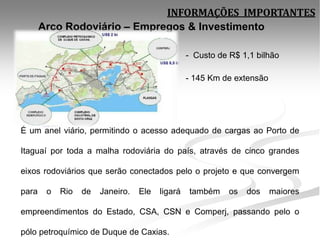 INFORMAÇÕES IMPORTANTES
       Arco Rodoviário – Empregos & Investimento

                                                 - Custo de R$ 1,1 bilhão

                                                 - 145 Km de extensão




É um anel viário, permitindo o acesso adequado de cargas ao Porto de

Itaguaí por toda a malha rodoviária do país, através de cinco grandes

eixos rodoviários que serão conectados pelo o projeto e que convergem

para    o   Rio   de   Janeiro.   Ele   ligará   também     os   dos    maiores

empreendimentos do Estado, CSA, CSN e Comperj, passando pelo o

pólo petroquímico de Duque de Caxias.
 