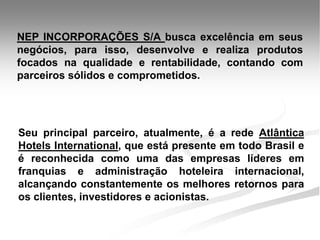 NEP INCORPORAÇÕES S/A busca excelência em seus
negócios, para isso, desenvolve e realiza produtos
focados na qualidade e rentabilidade, contando com
parceiros sólidos e comprometidos.




Seu principal parceiro, atualmente, é a rede Atlântica
Hotels International, que está presente em todo Brasil e
é reconhecida como uma das empresas líderes em
franquias e administração hoteleira internacional,
alcançando constantemente os melhores retornos para
os clientes, investidores e acionistas.
 