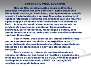 ENTENDO O POOL LOCATIVO
        Hoje no Rio, existem muitos empreendimentos
chamados “Residencial com Serviços”. Estes criam uma
situação de adaptação ineficiente, principalmente no que diz
respeito à administração e retorno financeiro, e nisso está
ligado diretamente o tamanho das unidades que são maiores
e pela a opção de muitos “não” colocarem sua unidade no
Pool. Acaba não sendo viável manter uma variedade de
serviços de governança, concierge, lazer, mordomia,
segurança, bar e restaurante, manutenção e outros, sem
onerar demais os custos, reduzindo assim consideravelmente
o retorno financeiro.
       Com o POOL, você pode ter seu imóvel administrado
por uma empresa em hotelaria, com experiência na
comercialização dos apartamentos hoteleiro, garantindo um
alto padrão de atendimento e serviços oferecidos ao
mercado.
       Desta maneira, trata-se de um investimento em
negócio hoteleiro em que todas as receitas e despesas são
rateadas entre os participantes do POOL, tornando menor a
inadimplência e fortalecendo o POOL na captação de
receitas ao longo de todo o ano.
 