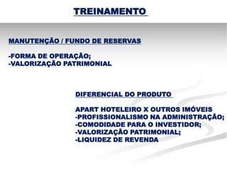 TREINAMENTO


MANUTENÇÃO / FUNDO DE RESERVAS

-FORMA DE OPERAÇÃO;
-VALORIZAÇÃO PATRIMONIAL



               DIFERENCIAL DO PRODUTO

               APART HOTELEIRO X OUTROS IMÓVEIS
               -PROFISSIONALISMO NA ADMINISTRAÇÃO;
               -COMODIDADE PARA O INVESTIDOR;
               -VALORIZAÇÃO PATRIMONIAL;
               -LIQUIDEZ DE REVENDA
 