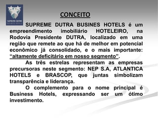CONCEITO
      SUPREME DUTRA BUSINES HOTELS é um
empreendimento       imobiliário  HOTELEIRO,   na
Rodovia Presidente DUTRA, localizado em uma
região que remete ao que há de melhor em potencial
econômico já consolidado, e o mais importante:
“altamente deficitário em nosso segmento”.
      As três estrelas representam as empresas
precursoras neste segmento: NEP S.A, ATLANTICA
HOTELS e BRASCOP, que juntas simbolizam
transparência e liderança.
      O complemento para o nome principal é
Business Hotels, expressando ser um ótimo
investimento.
 