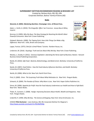 Updated: 8/12/2013

SUPERMARKET DIETITIAN RECOMMENDED READING & RESOURCE LIST
Compiled by: Barbara Ruhs, MS, RD, LDN
Corporate Dietitian, Bashas’ Family of Stores (AZ)
Books
Wansink, B. (2005). Marketing Nutrition. Champaign: Univ. of Illinois Press.
Brennan, B. (2009). Why She Buys: The New Strategy for Reaching the World’s Most Powerful
Consumers. New York: Crown Publishing.
Gladwell, Malcolm. (2000). The Tipping Point: How Little Things Can Make a Big Difference. New
York: Little, Brown and Company.
Lappe, Frances. (1971). Diet for a Small Planet. Toronto: Random House, Inc.
Lindstrom, M. (2010). Buyology: Truth and Lies About Why We Buy. New York: Crown Publishing.
Mackey, J., Sisodia, R. (2012). Conscious Capitalism: Liberating the Heroic Spirit of Business. Boston: Harvard Business
School Publishing Corporation.
Moss, M. (2013). Salt Sugar Fat: How Food Giants Hooked Us. New York: Random House.
Nestle, M. (2010). Safe Food: Bacteria, Biotechnology, and Bioterrorism. Berkeley: University of California Press.
Nestle, M. (2007). Food Politics: How the Food Industry Influences Nutrition, and Health. Berkeley: University of
California Press.
Nestle, M. (2006). What to Eat. New York: North Point Press.
Pink, D. (2009). Drive: The Surprising Truth About What Motivates Us. New York: Penguin Books.
Schwartz, B. (2004). The Paradox of Choice: Why More is Less. New York: Haper Collins Publishers Inc.
Scrinis, G. (2013). Nutritionism: The Science & Politics of Dietary Advice. New York: Columbia University Press.
Simon, M. (2006). Appetite for Profit: How the Food Industry Undermines our Health and How to Fight Back. New
York: Nation Books.
Thaler, R., Sunstein, C. (2008). Nudge: Improving Decisions About Health, Wealth and Happiness. New York: Penguin
Books.
Underhill, P. (1999). Why We Buy: The Science of Shopping. New York: Simon & Schuster, Inc.
Publications (Video)
(VIDEO) TEDx Rochester – Jane Andrews, MS, RD, Corporate Dietitian for Wegman’s
http://www.youtube.com/watch?v=P81ABzf5N4g
Freedman, David. How Junk Food Can End Obesity (2013, June 17). The Atlantic Monthly. http://tinyurl.com/ktu7l3z
Gasparro, A. Grocers Go Healthy: Stores Aim to Lure Whole Foods, Farmer’s Market Shoppers. (2012, September 26).
The Wall Street Journal. http://tinyurl.com/lz74y8d
st

FNCE 2013 –October 21 (3:30-5 p.m.)

How Supermarket Dietitians Build Bridges to Impact Community Health

Page 1 of 4

 