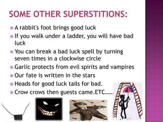 A

rabbit's foot brings good luck
 If you walk under a ladder, you will have bad
luck
 You can break a bad luck spell by turning
seven times in a clockwise circle
 Garlic protects from evil spirits and vampires
 Our fate is written in the stars
 Heads for good luck tails for bad.
 Crow crows then guests came.ETC……

 
