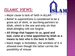  Major

cause is lack of faith in ALLAH.
 Belief in superstitions is considered to be a
grave act of shirk, or ascribing partners to
Allah, which is the one and only sin that
Allah Almighty will not forgive.
 All things that happen to us, good and
bad, come at a time appointed by Allah as a
means to test who is the best in faith.
 black magic is forbidden, the antidote of it is
allowed even though the latter carries the
possibility of misuse

 