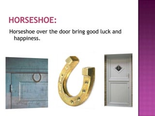 Horseshoe over the door bring good luck and
happiness.

 