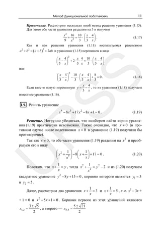 11

Метод функциональной подстановки

Примечание. Рассмотрим несколько иной метод решения уравнения (1.15).
Для этого обе части уравнения разделим на 3 и получим

Как

и

при

x 2 16 10 ⎛ x 4 ⎞
+
= ⋅ ⎜ − ⎟.
9 x2 3 ⎝ 3 x ⎠
решении уравнения (1.11) воспользуемся

(1.17)
равенством

a 2 + b 2 = ( a − b ) + 2ab и уравнение (1.15) перепишем в виде
2

2

x 4 10 ⎛ x 4 ⎞
⎛ x 4⎞
⎜ − ⎟ + 2⋅ ⋅ = ⋅ ⎜ − ⎟
3 x⎠
3 x 3 ⎝3 x⎠
⎝

или
2

SS

⎛ x 4 ⎞ 10 ⎛ x 4 ⎞ 8
⎜ − ⎟ − ⋅ ⎜ − ⎟+ =0.
3 ⎝3 x⎠ 3
⎝3 x⎠

Если ввести новую переменную y =

(1.18)

x 4
− , то из уравнения (1.18) получаем
3 x

известное уравнение (1.16).

1.9. Решить уравнение

x 4 − 8 x3 + 17 x 2 − 8 x + 1 = 0 .

(1.19)

R

Решение. Нетрудно убедиться, что подбором найти корни уравнения (1.19) практически невозможно. Также очевидно, что x ≠ 0 (в противном случае после подстановки x = 0 в уравнение (1.19) получили бы
противоречие).
2

Так как x ≠ 0 , то обе части уравнения (1.19) разделим на x и преобразуем его к виду

U

1⎞
⎛ 2 1 ⎞ ⎛
⎜ x + 2 ⎟ − 8 ⎜ x + x ⎟ + 17 = 0 .
⎠
x ⎠ ⎝
⎝

Положим, что x +

(1.20)

1
1
= y , тогда x 2 + 2 = y 2 − 2 и из (1.20) получаем
x
x
2

квадратное уравнение y − 8 y + 15 = 0 , корнями которого являются y1 = 3
и y2 = 5 .
Далее, рассмотрим два уравнения x +
2

1
1
= 3 и x + = 5 , т. е. x2 – 3х +
x
x

+ 1 = 0 и x − 5 x + 1 = 0 . Корнями первого из этих уравнений являются
x1,2 =

3± 5
5 ± 21
, а второго — x3,4 =
2
2

 