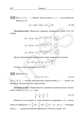 102

Раздел 3

3.65. Пусть a, b, c — стороны треугольника и p — полупериметр.
Доказать, что

( p − a )( p − b )( p − c ) ≤

1
⋅ abc.
8

(3.110)

Доказательство. Используя (трижды) неравенство Коши (3.2), получаем
2

2

p −a+ p−b⎞
⎛c⎞
⎟ =⎜ ⎟ ,
2
⎝
⎠
⎝ 2⎠

SS

( p − a) ⋅ ( p − b) ≤ ⎛
⎜

2

2

2

2

p−a+ p−c⎞
⎛b⎞
⎟ =⎜ ⎟ ,
2
⎝
⎠
⎝ 2⎠

( p − a) ⋅( p − c) ≤ ⎛
⎜

p−b+ p −c⎞
⎛a⎞
⎟ =⎜ ⎟ .
2
⎝
⎠
⎝ 2⎠

( p − b) ⋅ ( p − c) ≤ ⎛
⎜

Путем перемножения приведенных выше неравенств получаем
2

abc ⎞
⎟ .
⎝ 8 ⎠

R

( p − a )2 ( p − b )2 ( p − c )2 ≤ ⎛
⎜

Отсюда следует неравенство (3.110).

3.66. Доказать, что

ha + hb + hc ≥ 9 ⋅ r ,

(3.111)

U

где ha , hb , hc — высоты произвольного треугольника, а r — радиус окружности, вписанной в этот треугольник.

Доказательство. Первоначально докажем вспомогательное соотношение между ha , hb , hc и r вида
1 1 1 1
+ + = .
ha hb hc r

(3.112)

Известно, что площадь S треугольника со сторонами a, b, c вычис1
1
1
⋅ aha = ⋅ bhb = ⋅ chc = pr , где p — полупери2
2
2
метр, а r — радиус вписанной окружности. Отсюда следует, что

ляется по формулам S =

 