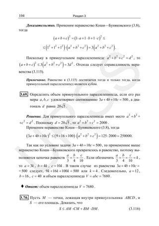 104

Раздел 3

Доказательство. Применим неравенство Коши—Буняковского (3.8),
тогда

( a + b + c )2 = (1⋅ a + 1 ⋅ b + 1 ⋅ c )2 ≤

(

)(

) (

)

≤ 12 + 12 + 12 ⋅ a 2 + b 2 + c 2 = 3 a 2 + b 2 + c 2 .
2

2

2

2

Поскольку в прямоугольном параллелепипеде a + b + c = d , то

( a + b + c )2 ≤ 3 ( a 2 + b2 + c 2 ) = 3d 2 .

Отсюда следует справедливость нера-

SS

венства (3.115).

Примечание. Равенство в (3.115) достигается тогда и только тогда, когда
прямоугольный параллелепипед является кубом.

3.69. Определить объем прямоугольного параллелепипеда, если его раз
меры a, b, c удовлетворяют соотношению 3a + 4b + 10c = 500 , а диагональ d равна 20 5 .

Решение. Для прямоугольного параллелепипеда имеет место a 2 + b 2 +
2

2

2

2

2

R

+c = d . Поскольку d = 20 5 , то a + b + c = 2000 .
Применим неравенство Коши—Буняковского (3.8), тогда

( 3a + 4b + 10c )2 ≤ ( 9 + 16 + 100 ) ⋅ ( a 2 + b 2 + c 2 ) = 125 ⋅ 2000 = 250000.

U

Так как по условию задачи 3a + 4b + 10c = 500 , то примененное выше
неравенство Коши—Буняковского превратилось в равенство, поэтому выa b c
a b c
=k,
. Если обозначить = =
полняется цепочка равенств = =
3 4 10
3 4 10
то a = 3k , b = 4k , c = 10k . В таком случае из равенства 3a + 4b + 10c =
= 500 следует, 9k + 16k + 100k = 500 или k = 4 . Следовательно, a = 12 ,
b = 16 , c = 40 и объем параллелепипеда V = abc = 7680 .

♦ Ответ: объем параллелепипеда V = 7680 .
3.70. Пусть M — точка, лежащая внутри прямоугольника ABCD , и
S — его площадь. Доказать, что
S ≤ AM ⋅ CM + BM ⋅ DM .

(3.116)

 