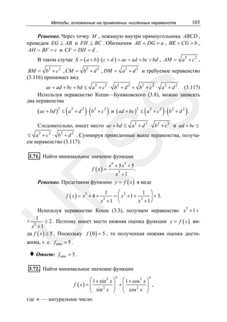 105

Методы, основанные на применении численных неравенств

Решение. Через точку M , лежащую внутри прямоугольника ABCD ,
проведем EG ⊥ AB и FH ⊥ BC . Обозначим AE = DG = a , BE = CG = b ,
AH = BF = c и CF = DH = d .
В таком случае S = ( a + b ) ⋅ ( c + d ) = ac + ad + bc + bd , AM = a 2 + c 2 ,
BM = b 2 + c 2 , CM = b 2 + d 2 , DM = a 2 + d 2 и требуемое неравенство
(3.116) принимает вид

SS

ac + ad + bc + bd ≤ a 2 + c 2 ⋅ b 2 + d 2 + b 2 + c 2 ⋅ a 2 + d 2 . (3.117)
Используя неравенство Коши—Буняковского (3.8), можно записать
два неравенства

( ac + bd )2 ≤ ( a 2 + d 2 ) ⋅ ( b 2 + c 2 )

(

)(

)

и ( ad + bc ) ≤ a 2 + c 2 ⋅ b 2 + d 2 .
2

Следовательно, имеет место ac + bd ≤ a 2 + d 2 ⋅ b 2 + c 2 и ad + bc ≤
≤ a 2 + c 2 ⋅ b 2 + d 2 . Суммируя приведенные выше неравенства, получаем неравенство (3.117).

3.71. Найти минимальное значение функции
f ( x) =

6

3

x + 5x + 5

R

.
3
x +1
Решение. Представим функцию y = f ( x ) в виде

f ( x) = x + 4 +
3

1 ⎞
⎛ 3
= ⎜ x + 1 + 3 ⎟ + 3.
x +1 ⎝
x +1⎠
1

3

U

Используя неравенство Коши (3.3), получаем неравенство x3 + 1 +
1
+ 3
≥ 2 . Поэтому имеет место нижняя оценка функции y = f ( x ) виx +1
да f ( x ) ≥ 5 . Поскольку f ( 0 ) = 5 , то полученная нижняя оценка дости-

жима, т. е. f min = 5 .

♦ Ответ:

f min = 5 .

3.72. Найти минимальное значение функции
n

n

⎛ 1 + sin 2 x ⎞ ⎛ 1 + cos 2 x ⎞
+
f ( x) = ⎜
,
⎜ sin 2 x ⎟ ⎜ cos 2 x ⎟
⎟ ⎜
⎟
⎝
⎠ ⎝
⎠

где n — натуральное число.

 
