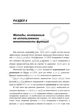 РАЗДЕЛ 4

SS

Методы, основанные
на использовании
монотонности функций

При решении уравнений типа f ( x ) = g ( x ) в ряде случаев весьма
эффективным является метод, который использует монотонность функций y = f ( x ) и y = g ( x ) . Если функция y = f ( x ) непрерывна и возрас-

R

тает (убывает) на отрезке a ≤ x ≤ b , а функция y = g ( x ) непрерывна и
убывает (возрастает) на этом же отрезке, то уравнение f ( x ) = g ( x ) на

отрезке a ≤ x ≤ b может иметь не более одного корня.
Напомним, что функция y = f ( x ) называется возрастающей (или

U

убывающей) на отрезке a ≤ x ≤ b , если для любых x1 и x2 , удовлетворяющим неравенствам a ≤ x1 < x2 ≤ b , выполняется неравенство

f ( x1 ) < f ( x2 ) (соответственно, неравенство f ( x1 ) > f ( x2 ) ). Если

функция y = f ( x ) является непрерывной и возрастающей (или убываю-

щей) на отрезке a ≤ x ≤ b , то она называется монотонной на этом отрезке.
В этой связи при решении уравнения f ( x ) = g ( x ) необходимо ис-

следовать функции y = f ( x ) и y = g ( x ) на монотонность, и если одна из

этих функций на отрезке a ≤ x ≤ b непрерывно убывает, а другая функция —
непрерывно возрастает, то необходимо или попытаться подбором найти
единственный корень уравнения, или показать, что такого корня не существует. Если, например, функция y = f ( x ) непрерывна и возрастает, а
функция y = g ( x ) непрерывна и убывает на отрезке a ≤ x ≤ b и при этом

 