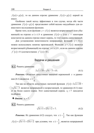 108

Раздел 4

f ( a ) > g ( a ) , то на данном отрезке уравнение f ( x ) = g ( x ) корней не

имеет.
Особенно такой метод эффективен в том случае, когда обе части
уравнения f ( x ) = g ( x ) представляют собой весьма «неудобные» для совместного исследования функции.
Кроме того, если функция y = f ( x ) является возрастающей (или убывающей) на отрезке a ≤ x ≤ b и уравнение f ( x ) = c (где c — некоторая
константа) на данном отрезке имеет корень, то этот корень единственный.
Для установления монотонности непрерывных функций y = f ( x )

SS

можно использовать понятие производной. Функция y = f ( x ) является
возрастающей (убывающей) на отрезке a ≤ x ≤ b , если на данном отрезке
f / ( x ) > 0 (соответственно f / ( x ) < 0 ).

Задачи и решения

4.1. Решить уравнение

(4.1)

R

2 x + 18 + 4 x − 3 = 15.

Решение. Областью допустимых значений переменной x в уравне3
нии (4.1) являются x ≥ .
4
Так как на области допустимых значений функция f ( x ) = 2 x + 18 +

U

+ 4 x − 3 является непрерывной и возрастающей, то уравнение (4.1) имеет не более одного корня. Этот единственный корень x1 = 7 находится
подбором.

♦ Ответ:

x1 = 7 .

4.2. Решить уравнение
3x + 1 + 3 5 x + 2 = 7.

(4.2)

1
Решение. Из уравнения (4.2) следует, что x ≥ − . Так как функция
3
1
f ( x ) = 3x + 1 + 3 5 x + 2 при условии, что x ≥ − , является непрерывной
3

 