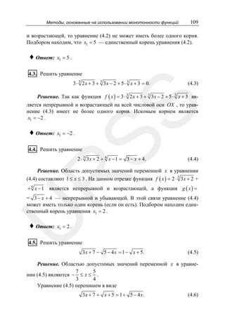 Методы, основанные на использовании монотонности функций

109

и возрастающей, то уравнение (4.2) не может иметь более одного корня.
Подбором находим, что x1 = 5 — единственный корень уравнения (4.2).

♦ Ответ:

x1 = 5 .

4.3. Решить уравнение
3 ⋅ 3 2 x + 3 + 3 3 x − 2 + 5 ⋅ 3 x + 3 = 0.

(4.3)

Решение. Так как функция f ( x ) = 3 ⋅ 3 2 x + 3 + 3 3 x − 2 + 5 ⋅ 3 x + 3 яв-

♦ Ответ:

SS

ляется непрерывной и возрастающей на всей числовой оси OX , то уравнение (4.3) имеет не более одного корня. Искомым корнем является
x1 = −2 .
x1 = −2 .

4.4. Решить уравнение

2 ⋅ 3 3x + 2 + 4 x − 1 = 3 − x + 4.

(4.4)

Решение. Область допустимых значений переменной x в уравнении

R

(4.4) составляют 1 ≤ x ≤ 3 . На данном отрезке функция f ( x ) = 2 ⋅ 3 3 x + 2 +
+ 4 x − 1 является непрерывной и возрастающей, а функция g ( x ) =

U

= 3 − x + 4 — непрерывной и убывающей. В этой связи уравнение (4.4)
может иметь только один корень (если он есть). Подбором находим единственный корень уравнения x1 = 2 .

♦ Ответ:

x1 = 2 .

4.5. Решить уравнение
3x + 7 − 5 − 4 x = 1 − x + 5.

(4.5)

Решение. Областью допустимых значений переменной x в уравне7
5
нии (4.5) являются − ≤ x ≤ .
3
4
Уравнение (4.5) перепишем в виде
3x + 7 + x + 5 = 1 + 5 − 4 x .

(4.6)

 