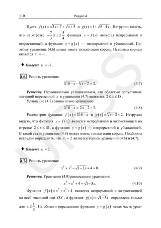 110

Раздел 4

Пусть f ( x) = 3 x + 7 + x + 5 и g ( x) = 1 + 5 − 4 x . Нетрудно видеть,
7
5
функция y = f ( x) является непрерывной и
≤x≤
3
4
возрастающей, а функция y = g ( x ) — непрерывной и убывающей. По-

что на отрезке −

этому уравнение (4.6) может иметь только один корень. Искомым корнем
является x1 = −1 .
x1 = −1 .

SS

♦ Ответ:

4.6. Решить уравнение

4

18 − x − 8 x − 2 = 2.

(4.7)

Решение. Первоначально устанавливаем, что областью допустимых
значений переменной x в уравнении (4.7) являются 2 ≤ x ≤ 18 .
Уравнение (4.7) равносильно уравнению
4

18 − x = 8 x − 2 + 2.

(4.8)

Рассмотрим функции f ( x ) = 18 − x и g ( x ) = x − 2 + 2 . Нетрудно
4

8

видеть, что функция y = f ( x ) является непрерывной и возрастающей на

R

отрезке 2 ≤ x ≤ 18 , а функция y = g ( x ) — непрерывной и убывающей.
В такой связи уравнение (4.8) может иметь только один корень. Подбором
нетрудно определить, что x1 = 2 является корнем уравнений (4.8) и (4.7).
x1 = 2 .

U

♦ Ответ:

4.7. Решить уравнение
5

3

x + x − 1 − 3 x + 4 = 0.

(4.9)

Решение. Уравнение (4.9) равносильно уравнению
5

3

x + x + 4 = 1 − 3x .

(4.10)

Функция f ( x ) = x + x + 4 является непрерывной и возрастающей
5

3

на всей числовой оси OX , а функция g ( x ) = 1 − 3x определена только
для x ≤

1
. На области определения функции y = g ( x ) левая часть урав3

 
