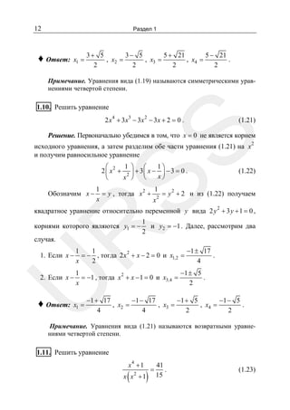 12

Раздел 1

♦ Ответ:

x1 =

3+ 5
3− 5
5 + 21
5 − 21
, x2 =
, x3 =
, x4 =
.
2
2
2
2

Примечание. Уравнения вида (1.19) называются симметрическими уравнениями четвертой степени.

1.10. Решить уравнение
4

3

2

2 x + 3x − 3x − 3x + 2 = 0 .

(1.21)

SS

Решение. Первоначально убедимся в том, что x = 0 не является корнем

исходного уравнения, а затем разделим обе части уравнения (1.21) на x
и получим равносильное уравнение
1 ⎞ ⎛
1⎞
⎛
2 ⎜ x2 + 2 ⎟ + 3 ⎜ x − ⎟ − 3 = 0 .
x⎠
x ⎠ ⎝
⎝

Обозначим x −

2

(1.22)

1
1
= y , тогда x 2 + 2 = y 2 + 2 и из (1.22) получаем
x
x
2

квадратное уравнение относительно переменной y вида 2 y + 3 y + 1 = 0 ,
1
и y2 = −1 . Далее, рассмотрим два
2

R

корнями которого являются y1 = −
случая.

1
1
−1 ± 17
.
= − , тогда 2 x 2 + x − 2 = 0 и x1,2 =
x
2
4

2. Если x −

1
−1 ± 5
= −1 , тогда x 2 + x − 1 = 0 и x3,4 =
.
x
2

U

1. Если x −

♦ Ответ:

x1 =

−1 + 17
−1 − 17
−1 + 5
−1 − 5
, x2 =
, x3 =
, x4 =
.
4
4
2
2

Примечание. Уравнения вида (1.21) называются возвратными уравнениями четвертой степени.

1.11. Решить уравнение
x4 + 1

(

2

)

x x +1

=

41
.
15

(1.23)

 