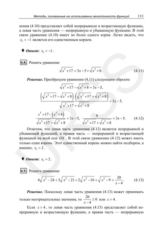 Методы, основанные на использовании монотонности функций

111

нения (4.10) представляет собой непрерывную и возрастающую функцию,
а левая часть уравнения — непрерывную и убывающую функцию. В этой
связи уравнение (4.10) имеет не более одного корня. Легко видеть, что
x1 = −1 является его единственным корнем.

♦ Ответ:

x1 = −1 .

4.8. Решить уравнение
x3 + 17 = 3x − 5 + x3 + 8.

SS

(4.11)

Решение. Преобразуем уравнение (4.11) следующим образом:
x3 + 17 − x3 + 8 = 3x − 5,

(

3

3

)(

x + 17 − x + 8 ⋅

3

3

x + 17 + x + 8

x3 + 17 + x3 + 8

(

x3 + 17 − x3 + 8
3

3

)

x + 17 + x + 8

= 3x − 5,

) = 3x − 5,

9

3

x + 17 + x3 + 8

= 3x − 5.

(4.12)

R

Отметим, что левая часть уравнения (4.12) является непрерывной и
убывающей функцией, а правая часть — непрерывной и возрастающей
функцией на всей оси OX . В этой связи уравнение (4.12) может иметь
только один корень. Этот единственный корень можно найти подбором, а
именно, x1 = 2 .

U

♦ Ответ:

x1 = 2 .

4.9. Решить уравнение

4 x 2 − 24 + 3 x 2 − 21 + 2 x 2 − 16 +

x2 − 9 =

20
.
x−4

(4.13)

Решение. Поскольку левая часть уравнения (4.13) может принимать
20
≥ 0 или x > 4 .
только неотрицательные значения, то
x−4
Если x > 4 , то левая часть уравнения (4.13) представляет собой непрерывную и возрастающую функцию, а правая часть — непрерывную

 