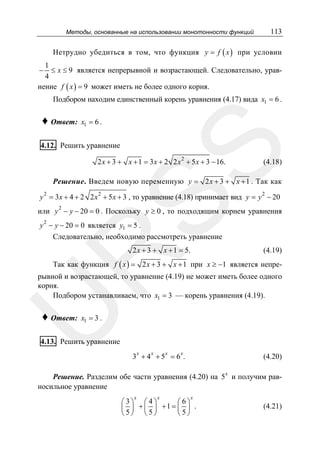 113

Методы, основанные на использовании монотонности функций

Нетрудно убедиться в том, что функция y = f ( x ) при условии
1
≤ x ≤ 9 является непрерывной и возрастающей. Следовательно, урав4
нение f ( x ) = 9 может иметь не более одного корня.
−

Подбором находим единственный корень уравнения (4.17) вида x1 = 6 .

♦ Ответ:

x1 = 6 .

SS

4.12. Решить уравнение

2 x + 3 + x + 1 = 3 x + 2 2 x 2 + 5 x + 3 − 16.

(4.18)

Решение. Введем новую переменную y = 2 x + 3 + x + 1 . Так как
2

y 2 = 3x + 4 + 2 2 x 2 + 5 x + 3 , то уравнение (4.18) принимает вид y = y − 20
2

или y − y − 20 = 0 . Поскольку y ≥ 0 , то подходящим корнем уравнения
2

y − y − 20 = 0 является y1 = 5 .
Следовательно, необходимо рассмотреть уравнение
2 x + 3 + x + 1 = 5.

R

(4.19)

Так как функция f ( x ) = 2 x + 3 + x + 1 при x ≥ −1 является непре-

U

рывной и возрастающей, то уравнение (4.19) не может иметь более одного
корня.
Подбором устанавливаем, что x1 = 3 — корень уравнения (4.19).

♦ Ответ:

x1 = 3 .

4.13. Решить уравнение
x

x

x

x

3 +4 +5 = 6 .

(4.20)

Решение. Разделим обе части уравнения (4.20) на 5 x и получим равносильное уравнение
x

x

x

⎛ 3⎞ ⎛ 4⎞
⎛6⎞
⎜ ⎟ + ⎜ ⎟ +1 = ⎜ ⎟ .
⎝5⎠ ⎝ 5⎠
⎝5⎠

(4.21)

 