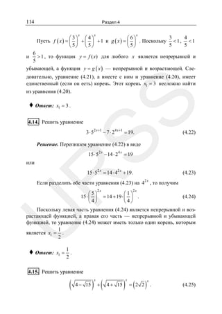 114

Раздел 4
x

x

x

3
4
⎛ 3⎞ ⎛ 4⎞
⎛6⎞
Пусть f ( x ) = ⎜ ⎟ + ⎜ ⎟ + 1 и g ( x ) = ⎜ ⎟ . Поскольку < 1 , < 1
5
5
⎝5⎠ ⎝ 5⎠
⎝5⎠

6
> 1 , то функция y = f ( x) для любого x является непрерывной и
5
убывающей, а функция y = g ( x ) — непрерывной и возрастающей. Сле-

и

♦ Ответ:

SS

довательно, уравнение (4.21), а вместе с ним и уравнение (4.20), имеет
единственный (если он есть) корень. Этот корень x1 = 3 несложно найти
из уравнения (4.20).
x1 = 3 .

4.14. Решить уравнение

3 ⋅ 52 x +1 − 7 ⋅ 24 x +1 = 19.

(4.22)

Решение. Перепишем уравнение (4.22) в виде
15 ⋅ 52 x − 14 ⋅ 24 x = 19

или

2x

= 14 ⋅ 4

2x

R

15 ⋅ 5

+ 19.

(4.23)

Если разделить обе части уравнения (4.23) на 4
⎛5⎞
15 ⋅ ⎜ ⎟
⎝ 4⎠

2x

2x

, то получим

2x

⎛1⎞
= 14 + 19 ⋅ ⎜ ⎟ .
⎝ 4⎠

(4.24)

U

Поскольку левая часть уравнения (4.24) является непрерывной и возрастающей функцией, а правая его часть — непрерывной и убывающей
функцией, то уравнение (4.24) может иметь только один корень, которым
1
является x1 = .
2

♦ Ответ:

x1 =

1
.
2

4.15. Решить уравнение

(

4 − 15

) +(
x

4 + 15

)

x

(

= 2 2

)

x

.

(4.25)

 