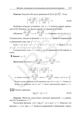 115

Методы, основанные на использовании монотонности функций

(

Решение. Разделим обе части уравнения (4.25) на 2 2
x

)

x

. Тогда

x

⎛ 4 − 15 ⎞ ⎛ 4 + 15 ⎞
⎜
⎟ +⎜
⎟ = 1.
⎜ 2 2 ⎟ ⎜ 2 2 ⎟
⎝
⎠ ⎝
⎠

(4.26)

Подбором нетрудно установить, что x1 = 2 является корнем уравнения (4.26). Покажем, что других корней это уравнение не имеет.
Обозначим

4 − 15
2 2

4 + 15

=u и

2 2

= v . Очевидно, что 0 < u < v < 1 .
x

SS

x

Следовательно, каждая из функций y = u и y = v является непрерывной
и убывающей и при этом u 2 + v 2 = 1 .

Если x < 2 , то u x > u 2 , v x > v 2 и u x + v x > u 2 + v 2 = 1 . Если x > 2 , то
x

2

x

2

x

x

2

2

u < u , v < v и u + v < u + v =1.
Следовательно, если x < 2 или x > 2 , то уравнение (4.26) корней не
имеет.

♦ Ответ:

x1 = 2 .

4 − 15
4 + 15
<1 и
<1, 0 <
2 2
2 2

R

Примечание. Поскольку 0 <

2

2

⎛ 4 − 15 ⎞ ⎛ 4 + 15 ⎞
⎜
⎟ +⎜
⎟ = 1,
⎜ 2 2 ⎟ ⎜ 2 2 ⎟
⎝
⎠ ⎝
⎠

U

то можно положить

4 − 15
= sin ω и
2 2

4 + 15
π
= cos ω , где 0 < ω < .
2
2 2

В таком случае уравнение (4.26) принимает вид sin x ω + cos x = 1 . Однако известно, что уравнение sin x ω + cos x = 1 имеет единственный корень x1 = 2 .

4.16. Решить уравнение
log 2 ( 7 − x ) = x − 1.

(4.27)

Решение. Областью допустимых значений переменной x в уравнении (4.27) являются x < 7 .
Рассмотрим функции f ( x) = log 2 ( 7 − x ) и g ( x) = x − 1 . Известно, что

функция y = f ( x) при x < 7 является непрерывной и убывающей, а функ-

 