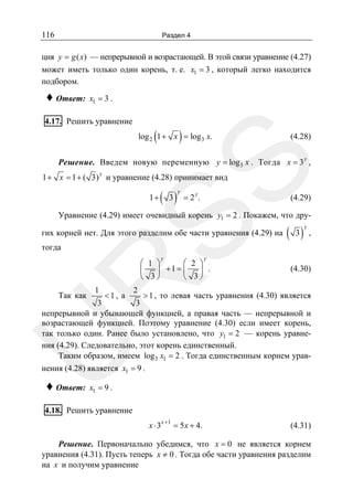 116

Раздел 4

ция y = g ( x) — непрерывной и возрастающей. В этой связи уравнение (4.27)
может иметь только один корень, т. е. x1 = 3 , который легко находится
подбором.

♦ Ответ:

x1 = 3 .

4.17. Решить уравнение

(

)

log 2 1 + x = log3 x.

(4.28)

SS

Решение. Введем новую переменную y = log3 x . Тогда x = 3 y ,
y

1 + x = 1 + ( 3) и уравнение (4.28) принимает вид
1+

( 3)

y

y

=2 .

(4.29)

Уравнение (4.29) имеет очевидный корень y1 = 2 . Покажем, что других корней нет. Для этого разделим обе части уравнения (4.29) на
тогда

y

( 3)

y

,

y

(4.30)

R

⎛ 1 ⎞
⎛ 2 ⎞
⎜
⎟ +1 = ⎜
⎟ .
3⎠
⎝
⎝ 3⎠

2
<1, а
> 1 , то левая часть уравнения (4.30) является
3
3
непрерывной и убывающей функцией, а правая часть — непрерывной и
возрастающей функцией. Поэтому уравнение (4.30) если имеет корень,
так только один. Ранее было установлено, что y1 = 2 — корень уравнения (4.29). Следовательно, этот корень единственный.
Таким образом, имеем log 3 x1 = 2 . Тогда единственным корнем урав-

1

U

Так как

нения (4.28) является x1 = 9 .

♦ Ответ:

x1 = 9 .

4.18. Решить уравнение
x ⋅ 3x +1 = 5 x + 4.

(4.31)

Решение. Первоначально убедимся, что x = 0 не является корнем
уравнения (4.31). Пусть теперь x ≠ 0 . Тогда обе части уравнения разделим
на x и получим уравнение

 
