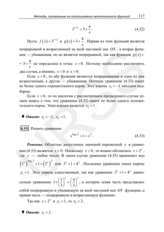 Методы, основанные на использовании монотонности функций

3

x +1

4
= 5+ .
x

117
(4.32)

4
. Первая из этих функций является
x
непрерывной и возрастающей на всей числовой оси OX , а вторая функция — убывающая, но не является непрерывной, так как функция g ( x ) =
Пусть f ( x ) = 3x +1 и g ( x ) = 5 +

4
не определена в точке x = 0 . Поэтому необходимо рассмотреть
x
два случая, а именно, x < 0 и x > 0 .
Если x < 0 , то обе функции являются непрерывными и одна из них
возрастающая, а другая — убывающая. Поэтому уравнение (4.32) имеет
не более одного отрицательного корня. Этот корень x1 = −1 находим подбором.
Если x > 0 , то по аналогии с рассмотрением предыдущего случая делаем вывод о том, что уравнение (4.32) имеет не более одного положительного корня. Этим корнем является x2 = 1 .

♦ Ответ:

SS

= 5+

x1 = −1 , x2 = 1 .

R

4.19. Решить уравнение

x

log 2 3

2

+1 = x .

(4.33)

Решение. Областью допустимых значений переменной x в уравнеy

U

нии (4.33) являются x > 0 . Поскольку x > 0 , то можно обозначить x = 2 ,
где y — любое число. В таком случае уравнение (4.33) принимает вид

(2 )

y log 2 3

( )

+1 = 2y

2

y

y

или 3 + 1 = 4 . Последнее уравнение имеет корень

y1 = 1 . Этот корень единственный, так как уравнение 3 y + 1 = 4 y равноy

y

⎛1⎞
⎛ 4⎞
сильно уравнению 1 + ⎜ ⎟ = ⎜ ⎟ , в котором левая часть представляет
⎝ 3⎠
⎝ 3⎠
собой непрерывную и убывающую на всей числовой оси OY функцию, а
правая часть — непрерывную и возрастающую функцию.

Так как x = 2 y и y1 = 1 , то x1 = 2 .

♦ Ответ:

x1 = 2 .

 