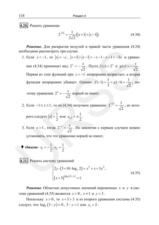 118

Раздел 4

4.20. Решить уравнение
2

−x

=

1
2 2

( x + 1 + x −1 ).

(4.34)

Решение. Для раскрытия модулей в правой части уравнения (4.34)
необходимо рассмотреть три случая.
1. Если x < −1 , то x = − x , x + 1 + x − 1 = − x − 1 − x + 1 = −2 x и уравнение (4.34) принимает вид 2 x = −

x

x

. Пусть f ( x) = 2 и g ( x) = −

x

SS

.
2
2
Первая из этих функций при x < −1 непрерывно возрастает, а вторая
1
1
, пофункция непрерывно убывает. Однако f (−1) = < g (−1) =
2
2
x
этому уравнение 2 x = −
корней не имеет.
2
2. Если −1 ≤ x ≤ 1 , то из (4.34) получаем уравнение 2

=

1

2

, из кото-

1
1
или x1,2 = ± .
2
2
x

R

рого следует x =

−x

3. Если x > 1 , тогда 2− x =

. По аналогии с первым случаем можно
2
установить, что это уравнение корней не имеет.
1
1
x1 = − , x2 = .
2
2

U

♦ Ответ:

4.21. Решить систему уравнений
⎧2 y ⋅ ( 3 + 10 ⋅ log x 2 ) = x 2 + x + 3 y 2 ,
⎪
⎨
⎪( x + 3)log5 ( 3− y ) = 1.
⎩

(4.35)

Решение. Областью допустимых значений переменных x и y в системе уравнений (4.35) являются x > 0 , x ≠ 1 и y < 3 .
Поскольку x > 0 , то x + 3 > 3 и из второго уравнения системы (4.35)
следует, что log5 ( 3 − y ) = 0 , 3 − y = 1 или y1 = 2 .

 