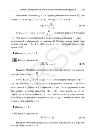 Методы, основанные на использовании монотонности функций

119

Подставляя значение y1 = 2 в первое уравнение системы (4.35), получаем 4 ( 3 + 10 ⋅ log x 2 ) = x 2 + x + 12 , 40 ⋅ log x 2 = x + x или
2

log 2 x =

Пусть f ( x) = log 2 x и g ( x) =

40
2

x +x

.

(4.36)

40

. Поскольку при x > 0 функция
x +x
y = f ( x) является непрерывной и возрастающей, а функция y = g ( x) —
непрерывной и убывающей, то уравнение (4.36) может иметь только один
корень. Так как f (4) = 2 и g (4) = 2 , то x1 = 4 — искомый корень уравнения (4.36).

SS

♦ Ответ:

2

x1 = 4 , y1 = 2 .

4.22. Решить неравенство

11 − 5 x > x − 1.

(4.37)

R

Решение. Областью допустимых значений переменной x в неравен11
.
стве (4.37) являются x ≤
5

Пусть f ( x ) =

11 − 5 x и g ( x ) = x − 1 . Рассмотрим уравнение f ( x ) =

= g ( x ) . Функция y = f ( x) на области допустимых значений x является
непрерывной и убывающей, а функция y = g ( x) — непрерывной и воз-

U

растающей. Поскольку уравнение f ( x ) = g ( x ) имеет корень x1 = 2 (ко-

торый легко найти подбором), то этот корень является единственным.
Следовательно, решением неравенства f ( x ) > g ( x ) являются любые значения x , для которых x < 2 .

♦ Ответ:

x < 2.

4.23. Решить неравенство
x + 3 > 3 − 3 x.

(4.38)

Решение. Областью допустимых значений переменной x в неравенстве (4.38) являются x ≥ −3 .

 