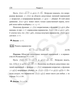 120

Раздел 4

♦ Ответ:

SS

Пусть f ( x) = x + 3 и g ( x) = 3 − 3 x . Нетрудно показать, что непрерывная функция y = f ( x) на области допустимых значений переменной
x возрастает, а непрерывная функция y = g ( x) — убывает. В этой связи
уравнение f ( x) = g ( x) может иметь только единственный корень, которой легко найти подбором, т. е. x1 = 1 .
Поскольку функция y = f ( x) возрастающая, а функция y = g ( x) убывающая, то при x > 1 справедливы неравенства f ( x) > f (1) и g ( x) < g (1) .
С учетом того, что f (1) = g (1) , отсюда получаем неравенство f ( x) > g ( x)
для всех x > 1 .
x >1.

4.24. Решить неравенство
4

x − 2 + x −3 > 2− 4 x.

(4.39)

Решение. Областью допустимых значений переменной x в неравенстве (4.39) являются 3 ≤ x ≤ 16 .

R

Пусть f ( x ) = 4 x − 2 + x − 3 и g ( x ) = 2 − 4 x . Нетрудно видеть,
что f ( 3) = 1 и g ( 3) = 2 − 4 3 < 1 . Поскольку на области допустимых зна-

чений переменной x функция y = f ( x ) непрерывно возрастает, а функция
y = g ( x ) непрерывно убывает, то f ( x ) > f ( 3) = 1 и g ( x ) < g ( 3) < 1 . От-

сюда следует, что неравенство f ( x ) > g ( x ) имеет место для любых x из

U

отрезка 3 ≤ x ≤ 16 .

♦ Ответ: 3 ≤ x ≤ 16 .

 