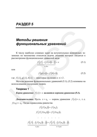 РАЗДЕЛ 5

SS

Методы решения
функциональных уравнений

К числу наиболее сложных задач на вступительных конкурсных экзаменах по математике относятся задачи, решение которых сводится к
рассмотрению функциональных уравнений вида

( (

))

f f …( f ( x ) ) … = x

(5.1)

n раз

или

f ( g ( x )) = f ( h ( x )) ,

R

(5.2)

где f ( x ) , g ( x ) , h ( x ) — некоторые функции и n ≥ 2 .
Методы решения функциональных уравнений (5.1), (5.2) основаны на
использовании следующих теорем.

Теорема 1

U

Корни уравнения f ( x ) = x являются корнями уравнения (5.1).
Доказательство. Пусть x = x0 — корень уравнения f ( x ) = x , т. е.

f ( x0 ) = x0 . Тогда справедливы равенства

f ( f ( x0 ) ) = f ( x0 ) ,
f ( f ( f ( x0 ) ) ) = f ( f ( x0 ) ) ,
.

( (

.

.

.

))

.

.

.

( (

))

f f …( f ( x0 ) ) … = f f …( f ( x0 ) ) … .
n раз

n −1 раз

 