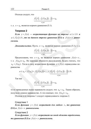 122

Раздел 5

Отсюда следует, что

( (

))

f f …( f ( x0 ) ) … = x0 ,
n раз

т. е. x = x0 является корнем уравнения (5.1).

Теорема 2
Если y = f ( x) — возрастающая функция на отрезке a ≤ x ≤ b и

SS

a ≤ f ( x ) ≤ b , то на данном отрезке уравнения (5.1) и f ( x) = x равносильны.

Доказательство. Пусть x = x0 является корнем уравнения (5.1), т. е.

( (

))

f f …( f ( x0 ) ) … = x0 .
n раз

Предположим, что x = x0 не является корнем уравнения f ( x) = x ,
т. е. f ( x0 ) ≠ x0 . Не нарушая общности рассуждений, будем считать, что
x0 < f ( x0 ) . Тогда в силу возрастания функции y = f ( x) справедливы неравенства

( (

))

R

a ≤ x0 < f ( x0 ) < f ( f ( x0 ) ) < … < f f …( f ( x0 ) )… ≤ b.

Так как

( (

n раз

))

U

f f …( f ( x0 ) ) … = x0 ,
n раз

то из приведенных выше неравенств следует, что x0 < x0 . Таким образом,
получили ложное неравенство. А это означает, что f ( x0 ) = x0 .
Отсюда и из теоремы 1 следует справедливость теоремы 2.

Следствие 1
Если функция y = f ( x) возрастает для любого x , то уравнения
(5.1) и f ( x) = x равносильны.
Следствие 2
Если функция y = f ( x) возрастает на своей области определения,
то уравнения (5.1) и f ( x) = x равносильны.

 