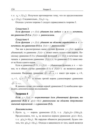 124

Раздел 5

т. е. x0 > f ( x0 ) . Получили противоречие тому, что по предположению
x0 < f ( x0 ) . Следовательно, f ( x0 ) = x0 .
Отсюда с учетом теоремы 1 следует справедливость теоремы 3.

Следствие 3
Если функция y = f ( x) убывает для любого x и n — нечетное,
то уравнения (5.1) и f ( x) = x равносильны.

SS

Следствие 4
Если функция y = f ( x) убывает на области определения и n —
нечетное, то уравнения (5.1) и f ( x) = x равносильны.
Так как в рассмотренных выше случаях функция y = f ( x) является
убывающей, то уравнение f ( x) = x может иметь только один корень. Поскольку уравнение (5.1) с убывающей функцией y = f ( x) и нечетным значением n равносильно уравнению f ( x) = x , то уравнение (5.1) также имеет не более одного корня.
Если в уравнении (5.1) y = f ( x) — убывающая функция, а n — четное, то в общем случае уравнения (5.1) и f ( x) = x не являются равно-

1 − 1 − x = x имеет три корня x1 = 0 ,

R

сильными. Например, уравнение
x2 = 1 , x3 =

−1 + 5
и только третий корень удовлетворяет уравнению
2

U

1− x = x .
В данном случае для поиска корней уравнения (5.1) необходимо проводить дополнительные исследования.

Теорема 4

Если y = f ( x) — возрастающая (или убывающая) функция, то
уравнения (5.2) и g ( x) = h( x) равносильны на области допустимых
значений переменной x в уравнении (5.2).
Доказательство.
1. Пусть x0 — корень уравнения (5.2), т. е.

f ( g ( x0 )) = f (h( x0 )) .

Предположим, что x0 не является корнем уравнения g ( x) = h( x) ,
т. е. g ( x0 ) ≠ h( x0 ) . Не нарушая общности рассуждений, будем считать, что g ( x0 ) < h( x0 ) . Отсюда в зависимости от того, какой является

 