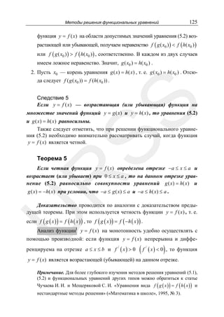125

Методы решения функциональных уравнений

функция y = f ( x) на области допустимых значений уравнения (5.2) возрастающей или убывающей, получаем неравенство f ( g ( x0 ) ) < f ( h( x0 ) )
или f ( g ( x0 ) ) > f ( h( x0 ) ) , соответственно. В каждом из двух случаев
имеем ложное неравенство. Значит, g ( x0 ) = h( x0 ) .
2. Пусть x0 — корень уравнения g ( x) = h( x) , т. е. g ( x0 ) = h( x0 ) . Отсюда следует f ( g ( x0 )) = f (h( x0 )) .

SS

Следствие 5
Если y = f ( x) — возрастающая (или убывающая) функция на
множестве значений функций y = g ( x) и y = h( x) , то уравнения (5.2)
и g ( x) = h( x) равносильны.
Также следует отметить, что при решении функционального уравнения (5.2) необходимо внимательно рассматривать случай, когда функция
y = f ( x) является четной.

Теорема 5

R

Если четная функция y = f ( x) определена отрезке −a ≤ x ≤ a и
возрастает (или убывает) при 0 ≤ x ≤ a , то на данном отрезке уравнение (5.2) равносильно совокупности уравнений g ( x) = h( x) и
g ( x) = −h( x) при условии, что −a ≤ g ( x) ≤ a и −a ≤ h( x) ≤ a .

U

Доказательство проводится по аналогии с доказательством предыдущей теоремы. При этом используется четность функции y = f ( x) , т. е.
если f ( g ( x ) ) = f ( h ( x ) ) , то f ( g ( x ) ) = f ( −h ( x ) ) .
Анализ функцииI y = f ( x) на монотонность удобно осуществлять с

помощью производной: если функция y = f ( x) непрерывна и дифференцируема на отрезке a ≤ x ≤ b и f

/

( x) > 0

(f

/

( x ) < 0) ,

то функция

y = f ( x) является возрастающей (убывающей) на данном отрезке.
Примечание. Для более глубокого изучения методов решения уравнений (5.1),
(5.2) и функциональных уравнений других типов можно обратиться к статье

Чучаева И. И. и Мещеряковой С. И. «Уравнения вида f ( g ( x ) ) = f ( h ( x ) ) и
нестандартные методы решения» («Математика в школе», 1995, № 3).

 