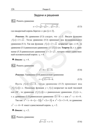 126

Раздел 5

Задачи и решения
5.1. Решить уравнение
x = 2 + 2 + 2 +… 2 + x ,

(5.3)

где квадратный корень берется n раз ( n ≥ 2 ) .
Решение. Из уравнения (5.3) следует, что x ≥ 2 . Введем функцию
f ( x ) = 2 + x . Тогда уравнение (5.3) принимает вид функционального

SS

уравнения (5.1). Так как функция f ( x ) = 2 + x возрастает при x ≥ 0 , то
уравнение (5.1) равносильно уравнению x = f ( x ) (см. Теорему 2), т. е. уравнение (5.3) равносильно уравнению x = 2 + x , которое имеет единственный положительный корень x1 = 4 .

♦ Ответ:

x1 = 4 .

5.2. Решить уравнение

3

x − 6 = 3 x + 6.

R

(5.4)

Решение. Уравнение (5.4) равносильно уравнению
x=

3 3

x + 6 + 6.

(5.5)

Пусть f ( x ) = 3 x + 6 , тогда уравнение (5.5) принимает вид

U

f ( f ( x ) ) = x . Поскольку функция y = f ( x ) возрастает на всей числовой

оси OX , то уравнение f ( f ( x ) ) = x равносильно уравнению f ( x ) = x ,
т. е. уравнение (5.5) равносильно уравнению

(

)

3

x + 6 = x или x3 − x − 6 = 0 .

Так как x3 − x − 6 = ( x − 2 ) x 2 + 2 x + 3 и x 2 + 2 x + 3 > 0 , то уравнение

3
x − x − 6 = 0 имеет единственный корень x1 = 2 .

♦ Ответ:

x1 = 2 .

5.3. Решить уравнение
1 + x = x − 1.

(5.6)

 