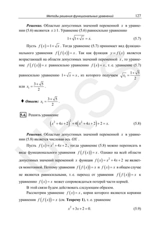 127

Методы решения функциональных уравнений

Решение. Областью допустимых значений переменной x в уравнении (5.6) являются x ≥ 1 . Уравнение (5.6) равносильно уравнению

1 + 1 + x = x.

(5.7)

Пусть f ( x ) = 1 + x . Тогда уравнение (5.7) принимает вид функцио-

нального уравнения f ( f ( x ) ) = x . Так как функция y = f ( x ) является
возрастающей на области допустимых значений переменной x , то уравне-

ние f ( f ( x ) ) = x равносильно уравнению f ( x ) = x , т. е. уравнение (5.7)

или x1 =

x1 =

1+ 5
2

SS

равносильно уравнению 1 + x = x , из которого получаем
3+ 5
.
2

♦ Ответ:

x1 =

3+ 5
.
2

5.4. Решить уравнение
2

+ 4x + 2

)

2

(

)

+ 4 x 2 + 4 x + 2 + 2 = x.

R

(x

(5.8)

Решение. Областью допустимых значений переменной x в уравнении (5.8) является числовая ось OX .

Пусть f ( x ) = x 2 + 4 x + 2 , тогда уравнение (5.8) можно переписать в

U

виде функционального уравнения f ( f ( x ) ) = x . Однако на всей области
допустимых значений переменной x функция f ( x ) = x + 4 x + 2 не являет2

ся монотонной. Поэтому уравнения f ( f ( x ) ) = x и f ( x ) = x в общем случае

не являются равносильными, т. е. переход от уравнения f ( f ( x ) ) = x к
уравнению f ( x ) = x может сопровождаться потерей части корней.
В этой связи будем действовать следующим образом.
Рассмотрим уравнение f ( x ) = x , корни которого являются корнями

уравнения f ( f ( x ) ) = x (см. Теорему 1), т. е. уравнение
2

x + 3 x + 2 = 0.

(5.9)

 
