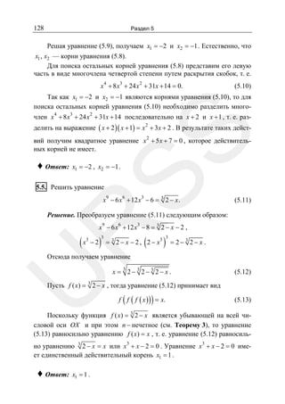 128

Раздел 5

Решая уравнение (5.9), получаем x1 = −2 и x2 = −1 . Естественно, что
x1 , x2 — корни уравнения (5.8).
Для поиска остальных корней уравнения (5.8) представим его левую
часть в виде многочлена четвертой степени путем раскрытия скобок, т. е.
x 4 + 8 x3 + 24 x 2 + 31x + 14 = 0.

(5.10)

Так как x1 = −2 и x2 = −1 являются корнями уравнения (5.10), то для
поиска остальных корней уравнения (5.10) необходимо разделить много4

3

2

член x + 8 x + 24 x + 31x + 14 последовательно на x + 2 и x + 1 , т. е. раз-

SS

делить на выражение ( x + 2 )( x + 1) = x 2 + 3x + 2 . В результате таких действий получим квадратное уравнение x 2 + 5 x + 7 = 0 , которое действительных корней не имеет.

♦ Ответ:

x1 = −2 , x2 = −1 .

5.5. Решить уравнение

x9 − 6 x 6 + 12 x3 − 6 = 3 2 − x .

(5.11)

R

Решение. Преобразуем уравнение (5.11) следующим образом:
x9 − 6 x 6 + 12 x3 − 8 = 3 2 − x − 2 ,

(x

3

−2

)

3

(

= 3 2 − x − 2 , 2 − x3

)

3

= 2− 3 2− x .

U

Отсюда получаем уравнение

x = 3 2− 3 2− 3 2− x .

(5.12)

Пусть f ( x) = 3 2 − x , тогда уравнение (5.12) принимает вид

(

)

f f ( f ( x ) ) = x.

(5.13)

Поскольку функция f ( x) = 3 2 − x является убывающей на всей числовой оси OX и при этом n − нечетное (см. Теорему 3), то уравнение
(5.13) равносильно уравнению f ( x) = x , т. е. уравнение (5.12) равносильно уравнению 3 2 − x = x или x3 + x − 2 = 0 . Уравнение x3 + x − 2 = 0 имеет единственный действительный корень x1 = 1 .

♦ Ответ:

x1 = 1 .

 
