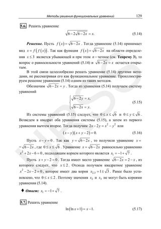 129

Методы решения функциональных уравнений

5.6. Решить уравнение
6 − 2 6 − 2 x = x.

(5.14)

Решение. Пусть f ( x ) = 6 − 2 x . Тогда уравнение (5.14) принимает
вид x = f ( f ( x ) ) . Так как функция f ( x ) = 6 − 2 x на области определе-

SS

ния x ≤ 3 является убывающей и при этом n − четное (см. Теорему 3), то
вопрос о равносильности уравнений (5.14) и 6 − 2x = x остается открытым.
В этой связи целесообразно решать уравнение (5.14) другими методами, не рассматривая его как функциональное уравнение. Проиллюстрируем решение уравнения (5.14) одним из таких методов.
Обозначим 6 − 2x = y . Тогда из уравнения (5.14) получаем систему
уравнений
⎧
⎪ 6 − 2 y = x,
⎨
⎪
⎩ 6 − 2 x = y.

(5.15)

Из системы уравнений (5.15) следует, что 0 ≤ x ≤ 6 и 0 ≤ y ≤ 6 .
Возведем в квадрат оба уравнения системы (5.15), а затем из первого
2

2

R

уравнения вычтем второе. Тогда получим 2 x − 2 y = x − y или

( x − y )( x + y − 2 ) = 0.

(5.16)

Пусть x − y = 0 . Так как y = 6 − 2 x , то получили уравнение x =

= 6 − 2x , где 0 ≤ x ≤ 6 . Уравнение x = 6 − 2 x равносильно уравнению

U

2
x + 2 x − 6 = 0 , подходящим корнем которого является x1 = −1 + 7 .

Пусть x + y − 2 = 0 . Тогда имеет место уравнение 6 − 2 x = 2 − x , из
которого следует, что x ≤ 2 . Отсюда получаем квадратное уравнение
x 2 − 2 x − 2 = 0 , которое имеет два корня x2,3 = 1 ± 3 . Ранее было уста-

новлено, что 0 ≤ x ≤ 2 . Поэтому значения x2 и x3 не могут быть корнями
уравнения (5.14).

♦ Ответ:

x1 = −1 + 7 .

5.7. Решить уравнение
ln ( ln x + 1) = x − 1.

(5.17)

 