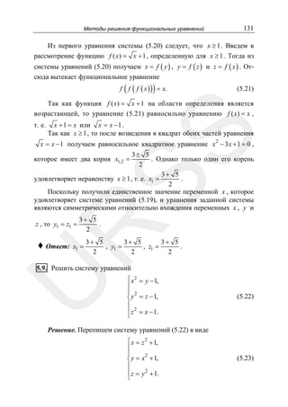 Методы решения функциональных уравнений

131

Из первого уравнения системы (5.20) следует, что x ≥ 1 . Введем в
рассмотрение функцию f ( x) = x + 1 , определенную для x ≥ 1 . Тогда из
системы уравнений (5.20) получаем x = f ( y ) , y = f ( z ) и z = f ( x ) . Отсюда вытекает функциональное уравнение

(

)

f f ( f ( x ) ) = x.

(5.21)

Так как функция f ( x) = x + 1 на области определения является
возрастающей, то уравнение (5.21) равносильно уравнению f ( x) = x ,
x + 1 = x или x = x − 1 .
Так как x ≥ 1 , то после возведения в квадрат обеих частей уравнения

SS

т. е.

x = x − 1 получаем равносильное квадратное уравнение x 2 − 3 x + 1 = 0 ,

3± 5
. Однако только один его корень
2
3+ 5
.
удовлетворяет неравенству x ≥ 1 , т. е. x1 =
2
Поскольку получили единственное значение переменной x , которое
удовлетворяет системе уравнений (5.19), и уравнения заданной системы
являются симметрическими относительно вхождения переменных x , y и

которое имеет два корня x1,2 =

3+ 5
.
2

R

z , то y1 = z1 =

♦ Ответ:

x1 =

3+ 5
3+ 5
3+ 5
, y1 =
, z1 =
.
2
2
2

U

5.9. Решить систему уравнений

⎧ x 2 = y − 1,
⎪
⎪ 2
⎨ y = z − 1,
⎪
⎪ z 2 = x − 1.
⎩

(5.22)

Решение. Перепишем систему уравнений (5.22) в виде
⎧ x = z 2 + 1,
⎪
⎪
2
⎨ y = x + 1,
⎪
⎪ z = y 2 + 1.
⎩

(5.23)

 