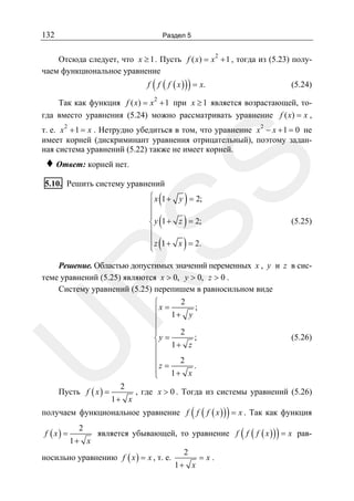 132

Раздел 5
2

Отсюда следует, что x ≥ 1 . Пусть f ( x) = x + 1 , тогда из (5.23) получаем функциональное уравнение

(

)

f f ( f ( x ) ) = x.

(5.24)

2

Так как функция f ( x) = x + 1 при x ≥ 1 является возрастающей, тогда вместо уравнения (5.24) можно рассматривать уравнение f ( x) = x ,
т. е. x 2 + 1 = x . Нетрудно убедиться в том, что уравнение x 2 − x + 1 = 0 не
имеет корней (дискриминант уравнения отрицательный), поэтому заданная система уравнений (5.22) также не имеет корней.

SS

♦ Ответ: корней нет.

5.10. Решить систему уравнений

(
(
(

)
)
)

⎧ x 1 + y = 2;
⎪
⎪
⎪
⎨ y 1 + z = 2;
⎪
⎪
⎪ z 1 + x = 2.
⎩

(5.25)

U

R

Решение. Областью допустимых значений переменных x , y и z в системе уравнений (5.25) являются x > 0, y > 0, z > 0 .
Систему уравнений (5.25) перепишем в равносильном виде

Пусть f ( x ) =

2

1+ x

2
⎧
⎪x = 1+ y ;
⎪
⎪
2
⎪
;
⎨y =
1+ z
⎪
⎪
⎪z = 2 .
⎪
1+ x
⎩

(5.26)

, где x > 0 . Тогда из системы уравнений (5.26)

(

)

получаем функциональное уравнение f f ( f ( x ) ) = x . Так как функция
f ( x) =

2
1+ x

(

)

является убывающей, то уравнение f f ( f ( x ) ) = x рав-

носильно уравнению f ( x ) = x , т. е.

2
1+ x

=x.

 