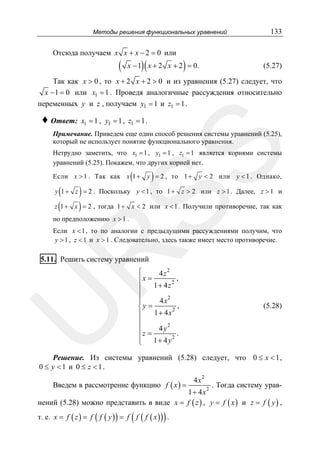 Методы решения функциональных уравнений

Отсюда получаем x x + x − 2 = 0 или

(

)(

)

x − 1 x + 2 x + 2 = 0.

133

(5.27)

Так как x > 0 , то x + 2 x + 2 > 0 и из уравнения (5.27) следует, что
x − 1 = 0 или x1 = 1 . Проведя аналогичные рассуждения относительно
переменных y и z , получаем y1 = 1 и z1 = 1 .

♦ Ответ:

x1 = 1 , y1 = 1 , z1 = 1 .

SS

Примечание. Приведем еще один способ решения системы уравнений (5.25),
который не использует понятие функционального уравнения.
Нетрудно заметить, что x1 = 1 , y1 = 1 , z1 = 1 является корнями системы
уравнений (5.25). Покажем, что других корней нет.

(

)

Если x > 1 . Так как x 1 + y = 2 , то 1 + y < 2 или y < 1 . Однако,

( )
z (1 + x ) = 2 , тогда 1 +

y 1 + z = 2 . Поскольку y < 1 , то 1 + z > 2 или z > 1 . Далее, z > 1 и
x < 2 или x < 1 . Получили противоречие, так как

по предположению x > 1 .

R

Если x < 1 , то по аналогии с предыдущими рассуждениями получим, что
y > 1 , z < 1 и x > 1 . Следовательно, здесь также имеет место противоречие.

5.11. Решить систему уравнений

U

⎧
4z2
,
⎪x =
2
1+ 4z
⎪
⎪
4 x2
⎪
,
⎨y =
1 + 4 x2
⎪
⎪
2
4y
⎪
z=
.
⎪
2
1+ 4y
⎩

(5.28)

Решение. Из системы уравнений (5.28) следует, что 0 ≤ x < 1 ,
0 ≤ y <1 и 0 ≤ z <1.
Введем в рассмотрение функцию f ( x ) =

4x

2

. Тогда систему урав2
1 + 4x
нений (5.28) можно представить в виде x = f ( z ) , y = f ( x ) и z = f ( y ) ,

(

)

т. е. x = f ( z ) = f ( f ( y ) ) = f f ( f ( x ) ) .

 