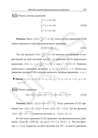 Методы решения функциональных уравнений

135

5.13. Решить систему уравнений
⎧ x3 + x + 6 = 8 y,
⎪
⎪ 3
⎨ y + y + 6 = 8z,
⎪
⎪ z 3 + z + 6 = 8 x.
⎩

(

(5.30)

)

1 3
x + x + 6 , тогда систему уравнений (5.30)
8
можно переписать в виде функционального уравнения

SS

Решение. Пусть f ( x) =

(

)

f f ( f ( x ) ) = x.

(

(5.31)

)

1 3
x + x + 6 является непрерывной и воз8
растающей на всей числовой оси OX , то уравнение (5.31) равносильно
1 3
уравнению f ( x) = x , т. е.
x + x + 6 = x или x3 − 7 x + 6 = 0 . Корнями
8
кубического уравнения являются x1 = 1 , x2 = 2 и x3 = −3 . Используя
уравнения системы (5.30), нетрудно вычислить значения переменных y и z.
Так как функция f ( x) =

)

R

(

♦ Ответ:

x1 = 1 , y1 = 1 , z1 = 1 ; x2 = 2 , y2 = 2 , z2 = 2 ; x3 = −3 , y3 = −3 ,

z3 = −3 .

5.14. Решить уравнение

U

( 2 x + 1) ⎛1 + ( 2 x + 1)2 + 7 ⎞ + x
⎜
⎟
⎝

⎠

(

(1 +

2

)

x + 7 = 0.

(5.32)

)

Решение. Пусть f ( x ) = x 1 + x + 7 . Тогда уравнение (5.32) при2

нимает вид f ( 2 x + 1) + f ( x ) = 0 или f ( 2 x + 1) = − f ( x ) . Так как функция

(

)

f ( x) = x 1 + x + 7 является нечетной, то − f ( x ) = f ( − x ) .
2

В этой связи уравнение (5.32) принимает вид функционального уравнения f ( g ( x ) ) = f ( h ( x ) ) , где g ( x ) = 2 x + 1 и h ( x ) = − x . Так как функция y = f ( x ) возрастает на всей числовой оси OX , то вместо уравнения

 