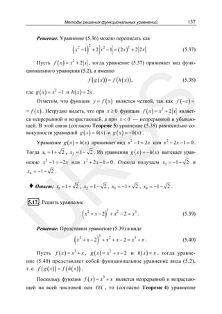 Методы решения функциональных уравнений

137

Решение. Уравнение (5.36) можно переписать как

( x − 1)
2

2

+ 2 x2 − 1 = ( 2 x ) + 2 2 x .
2

(5.37)

Пусть f ( x ) = x 2 + 2 x , тогда уравнение (5.37) принимает вид функционального уравнения (5.2), а именно

f ( g ( x )) = f ( h ( x )) ,

(5.38)

где g ( x ) = x 2 − 1 и h ( x ) = 2 x .

SS

Отметим, что функция y = f ( x ) является четной, так как f ( − x ) =
= f ( x ) . Нетрудно видеть, что при x ≥ 0 функция f ( x ) = x 2 + 2 x является непрерывной и возрастающей, а при x < 0 — непрерывной и убывающей. В этой связи (согласно Теореме 5) уравнение (5.38) равносильно совокупности уравнений g ( x ) = h( x) и g ( x ) = − h( x) .
Уравнение g ( x ) = h( x ) принимает вид x 2 − 1 = 2 x или x 2 − 2 x − 1 = 0 .
Тогда x1 = 1 + 2 , x2 = 1 − 2 . Из уравнения g ( x ) = −h( x) вытекает уравнение x 2 − 1 = −2 x или x 2 + 2 x − 1 = 0 . Отсюда получаем x3 = −1 + 2 и

R

x4 = −1 − 2 .

♦ Ответ:

x1 = 1 + 2 , x2 = 1 − 2 , x3 = −1 + 2 , x4 = −1 − 2 .

U

5.17. Решить уравнение

(x

2

)

3

+ x − 2 + x 2 − 2 = x3 .

(5.39)

Решение. Представим уравнение (5.39) в виде

(x

2

)

3

+ x − 2 + x 2 + x − 2 = x3 + x .

(5.40)

Пусть f ( x ) = x3 + x , g ( x ) = x 2 + x − 2 и h ( x ) = x , тогда уравне-

ние (5.40) представляет собой функциональное уравнение вида (5.2),
т. е. f ( g ( x ) ) = f ( h ( x ) ) .
Поскольку функция f ( x ) = x + x является непрерывной и возрастаю3

щей на всей числовой оси OX , то (согласно Теореме 4) уравнение

 