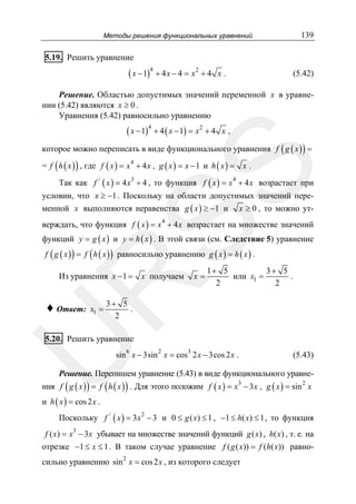 Методы решения функциональных уравнений

139

5.19. Решить уравнение

( x − 1)4 + 4 x − 4 = x 2 + 4

x.

(5.42)

Решение. Областью допустимых значений переменной x в уравнении (5.42) являются x ≥ 0 .
Уравнения (5.42) равносильно уравнению

( x − 1)4 + 4 ( x − 1) = x 2 + 4

x,

которое можно переписать в виде функционального уравнения f ( g ( x ) ) =
= f ( h ( x ) ) , где f ( x ) = x + 4 x , g ( x ) = x − 1 и h ( x ) = x .

SS

4

Так как f / ( x ) = 4 x3 + 4 , то функция f ( x ) = x 4 + 4 x возрастает при
условии, что x ≥ −1 . Поскольку на области допустимых значений переменной x выполняются неравенства g ( x ) ≥ −1 и x ≥ 0 , то можно утверждать, что функция f ( x ) = x 4 + 4 x возрастает на множестве значений
функций y = g ( x ) и y = h ( x ) . В этой связи (см. Следствие 5) уравнение
f ( g ( x ) ) = f ( h ( x ) ) равносильно уравнению g ( x ) = h ( x ) .

R

Из уравнения x − 1 = x получаем

♦ Ответ:

x1 =

x=

1+ 5
3+ 5
или x1 =
.
2
2

3+ 5
.
2

U

5.20. Решить уравнение

sin 6 x − 3sin 2 x = cos3 2 x − 3cos 2 x .

(5.43)

Решение. Перепишем уравнение (5.43) в виде функционального уравне-

ния f ( g ( x ) ) = f ( h ( x ) ) . Для этого положим f ( x ) = x3 − 3 x , g ( x ) = sin 2 x

и h ( x ) = cos 2 x .

Поскольку f / ( x ) = 3 x 2 − 3 и 0 ≤ g ( x) ≤ 1 , −1 ≤ h( x) ≤ 1 , то функция
3

f ( x) = x − 3x убывает на множестве значений функций g ( x) , h( x) , т. е. на
отрезке −1 ≤ x ≤ 1 . В таком случае уравнение f ( g ( x)) = f (h( x)) равно-

сильно уравнению sin 2 x = cos 2 x , из которого следует

 