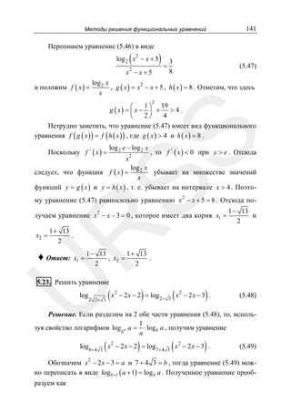 Методы решения функциональных уравнений

Перепишем уравнение (5.46) в виде

(

log 2 x 2 − x + 5
2

x − x+5

и положим f ( x ) =

)=3

141

(5.47)

8

log 2 x
, g ( x ) = x 2 − x + 5 , h ( x ) = 8 . Отметим, что здесь
x
2

SS

1 ⎞ 19
⎛
g ( x) = ⎜ x − ⎟ + > 4 .
2⎠
4
⎝
Нетрудно заметить, что уравнение (5.47) имеет вид функционального
уравнения f ( g ( x ) ) = f ( h ( x ) ) , где g ( x ) > 4 и h ( x ) = 8 .
log 2 e − log 2 x

, то f / ( x ) < 0 при x > e . Отсюда
x2
log 2 x
убывает на множестве значений
следует, что функция f ( x ) =
x
функций y = g ( x ) и y = h ( x ) , т. е. убывает на интервале x > 4 . ПоэтоПоскольку f / ( x ) =

2

му уравнение (5.47) равносильно уравнению x − x + 5 = 8 . Отсюда по2

лучаем уравнение x − x − 3 = 0 , которое имеет два корня x1 =

1 − 13
и
2

1 + 13
.
2

R
x2 =

x1 =

1 − 13
1 + 13
, x2 =
.
2
2

U

♦ Ответ:

5.23. Решить уравнение
log

2 2+ 3

(x

2

)

− 2 x − 2 = log 2+

3

(x

2

)

− 2x − 3 .

(5.48)

Решение. Если разделим на 2 обе части уравнения (5.48), то, исполь1
зуя свойство логарифмов logbn a = ⋅ logb a , получим уравнение
n
log8+ 4
2

3

(x

2

)

− 2 x − 2 = log 7 + 4

3

(x

2

)

− 2x − 3 .

(5.49)

Обозначим x − 2 x − 3 = a и 7 + 4 3 = b , тогда уравнение (5.49) можно переписать в виде log b +1 ( a + 1) = log b a . Полученное уравнение преобразуем как

 