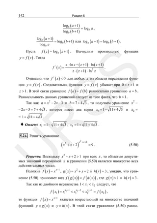 142

Раздел 5

logb ( a + 1)
log b ( b + 1)

logb ( a + 1)
log b a

Пусть

= logb a ,

= logb ( b + 1) или log a ( a + 1) = logb ( b + 1) .

f ( z ) = log z ( z + 1) .

Вычислим

производную

функции

y = f ( z ) . Тогда

z ⋅ ln z − ( z + 1) ⋅ ln ( z + 1)
z ⋅ ( z + 1) ⋅ ln z
2

.

SS

f / ( x) =

Очевидно, что f / ( x ) < 0 для любых z из области определения функ-

ции y = f ( z ) . Следовательно, функция y = f ( z ) убывает при 0 < z < 1 и
z > 1 . В этой связи уравнение f ( a ) = f ( b ) равносильно уравнению a = b .

Равносильность данных уравнений следует из того факта, что b > 1 .

Так как a = x 2 − 2 x − 3 и b = 7 + 4 3 , то получаем уравнение x 2 −
– 2 x − 3 = 7 + 4 3 , которое имеет два корня x1 = 1 − 11 + 4 3 и x2 =
= 1 + 11 + 4 3 .

x1 = 1 − 11 + 4 3 , x2 = 1 + 11 + 4 3 .

R

♦ Ответ:

5.24. Решить уравнение

2

+x+2

)

2

x + x +1

=9.

(5.50)

U

(x

Решение. Поскольку x 2 + x + 2 > 1 при всех x , то областью допустимых значений переменной x в уравнении (5.50) является множество всех
действительных чисел.

Положив f ( x ) = x x −1 , g ( x ) = x 2 + x + 2 и h ( x ) = 3 , увидим, что урав-

нение (5.50) принимает вид f ( g ( x ) ) = f ( h ( x ) ) , где g ( x ) > 1 и h ( x ) = 3 .
Так как из двойного неравенства 1 < x1 < x2 следует, что
f ( x1 ) = x1 1

x −1

x −1

< x1 2

x −1

< x2 2

= f ( x2 ) ,

то функция f ( x ) = x x −1 является возрастающей на множестве значений
функций y = g ( x ) и y = h ( x ) . В этой связи уравнение (5.50) равно-

 