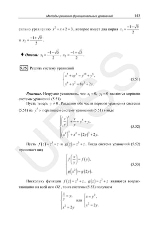 Методы решения функциональных уравнений

сильно уравнению x 2 + x + 2 = 3 , которое имеет два корня x1 =
и x2 =

143
−1 − 5
2

−1 + 5
.
2

♦ Ответ:

x1 =

−1 − 5
−1 + 5
, x2 =
.
2
2

5.25. Решить систему уравнений

SS

⎧ x5 + xy 4 = y10 + y 6 ,
⎪
⎨
⎪ x6 + x 2 = 8 y 3 + 2 y.
⎩

(5.51)

Решение. Нетрудно установить, что x1 = 0, y1 = 0 являются корнями
системы уравнений (5.51).
Пусть теперь y ≠ 0 . Разделим обе части первого уравнения системы
5

(5.51) на y и перепишем систему уравнений (5.51) в виде

R

⎧⎛ x ⎞5 x
⎪⎜ ⎟ + = y 5 + y ,
y
⎪⎝ y ⎠
⎨
⎪ 2 3
3
⎪ x
+ x 2 = ( 2 y ) + 2 y.
⎩

(5.52)

( )

Пусть f ( z ) = z 5 + z и g ( z ) = z 3 + z . Тогда система уравнений (5.52)

U

принимает вид

⎧ ⎛ x⎞
⎪ f ⎜ ⎟ = f ( y),
⎪ ⎝ y⎠
⎨
⎪
2
⎪g x = g (2 y ).
⎩

( )

(5.53)

Поскольку функции f ( z ) = z 5 + z , g ( z ) = z 3 + z являются возрас-

тающими на всей оси OZ , то из системы (5.53) получаем
⎧x
⎧x = y2 ,
⎪ y = y,
⎪
⎪
или ⎨
⎨
⎪ x 2 = 2 y.
⎪ 2
⎩
⎪x = 2 y
⎩

 